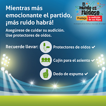 Una imagen de un estadio deportivo iluminado. El texto dice: Mientras más emocionante el partido, ¡más ruido habrá! Asegúrese de cuidar su audición. Use protectores de oídos. Hay tres íconos para representar protectores de oídos, un cojín para el asiento, y un dedo de espuma.